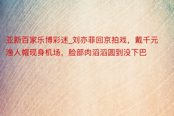 亚新百家乐博彩迷_刘亦菲回京拍戏，戴千元渔人帽现身机场，脸部肉滔滔圆到没下巴