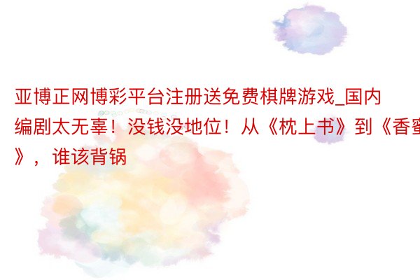 亚博正网博彩平台注册送免费棋牌游戏_国内编剧太无辜！没钱没地位！从《枕上书》到《香蜜》，谁该背锅