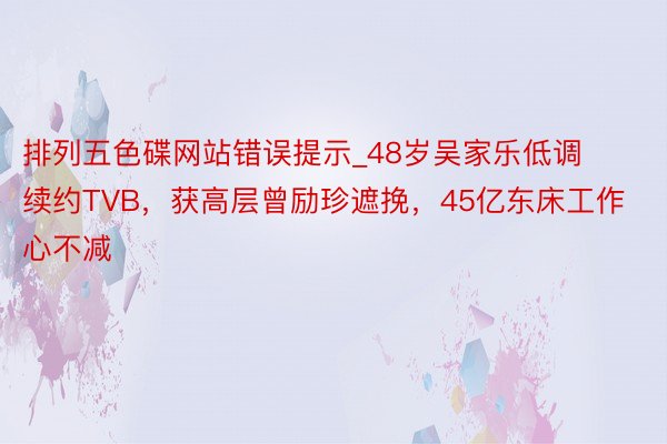排列五色碟网站错误提示_48岁吴家乐低调续约TVB，获高层曾励珍遮挽，45亿东床工作心不减