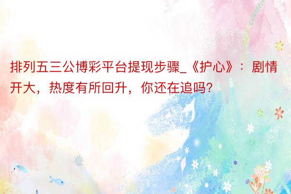 排列五三公博彩平台提现步骤_《护心》：剧情开大，热度有所回升，你还在追吗？