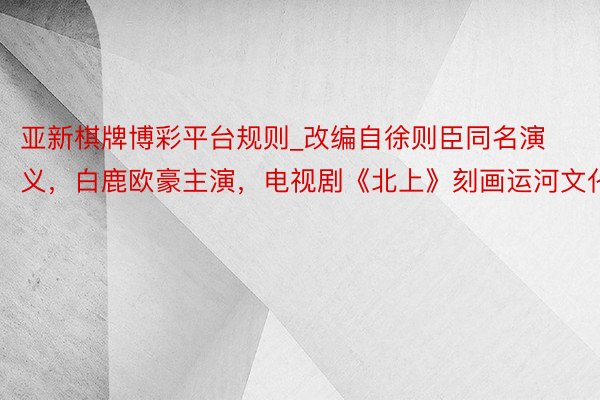 亚新棋牌博彩平台规则_改编自徐则臣同名演义，白鹿欧豪主演，电视剧《北上》刻画运河文化