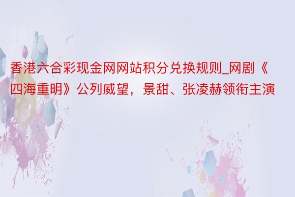 香港六合彩现金网网站积分兑换规则_网剧《四海重明》公列威望，景甜、张凌赫领衔主演