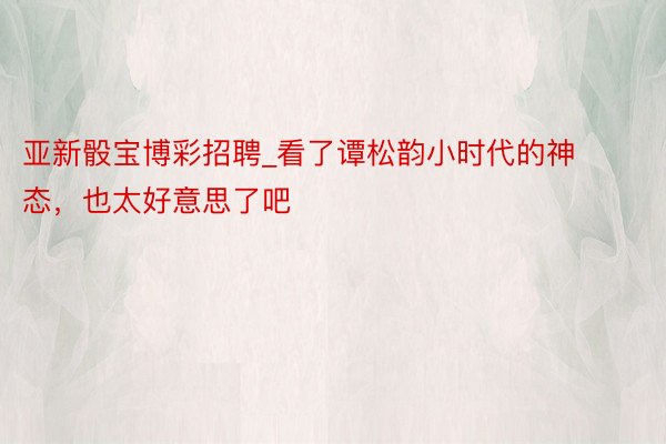 亚新骰宝博彩招聘_看了谭松韵小时代的神态，也太好意思了吧