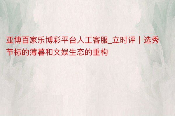 亚博百家乐博彩平台人工客服_立时评｜选秀节标的薄暮和文娱生态的重构