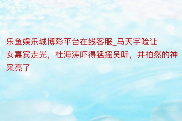 乐鱼娱乐城博彩平台在线客服_马天宇险让女嘉宾走光，杜海涛吓得猛摇吴昕，井柏然的神采亮了