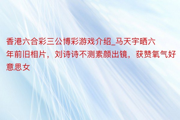 香港六合彩三公博彩游戏介绍_马天宇晒六年前旧相片，刘诗诗不测素颜出镜，获赞氧气好意思女