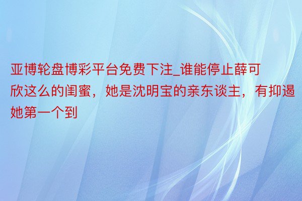 亚博轮盘博彩平台免费下注_谁能停止薛可欣这么的闺蜜，她是沈明宝的亲东谈主，有抑遏她第一个到
