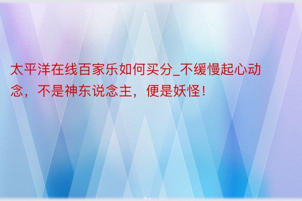 太平洋在线百家乐如何买分_不缓慢起心动念，不是神东说念主，便是妖怪！