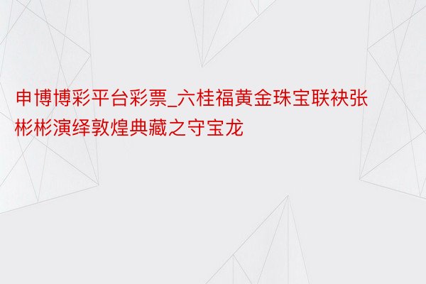 申博博彩平台彩票_六桂福黄金珠宝联袂张彬彬演绎敦煌典藏之守宝龙