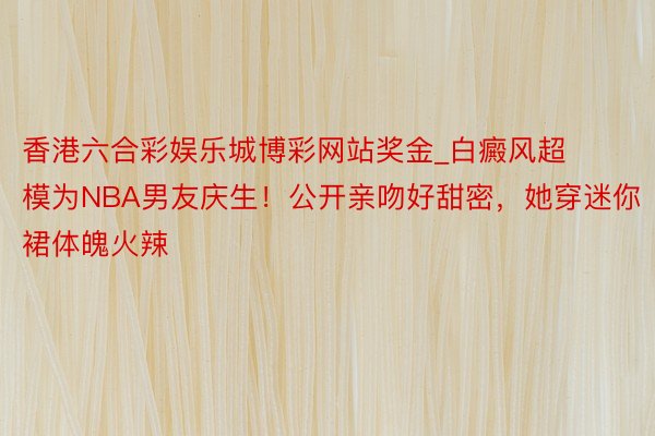 香港六合彩娱乐城博彩网站奖金_白癜风超模为NBA男友庆生！公开亲吻好甜密，她穿迷你裙体魄火辣