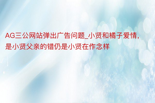 AG三公网站弹出广告问题_小贤和橘子爱情，是小贤父亲的错仍是小贤在作念样