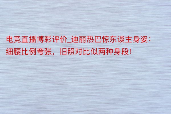 电竞直播博彩评价_迪丽热巴惊东谈主身姿：细腰比例夸张，旧照对比似两种身段！