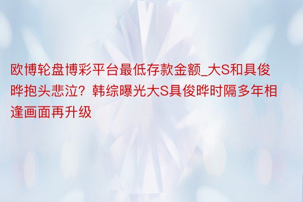 欧博轮盘博彩平台最低存款金额_大S和具俊晔抱头悲泣？韩综曝光大S具俊晔时隔多年相逢画面再升级