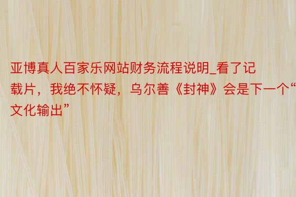亚博真人百家乐网站财务流程说明_看了记载片，我绝不怀疑，乌尔善《封神》会是下一个“文化输出”