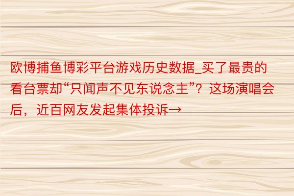 欧博捕鱼博彩平台游戏历史数据_买了最贵的看台票却“只闻声不见东说念主”？这场演唱会后，近百网友发起集体投诉→