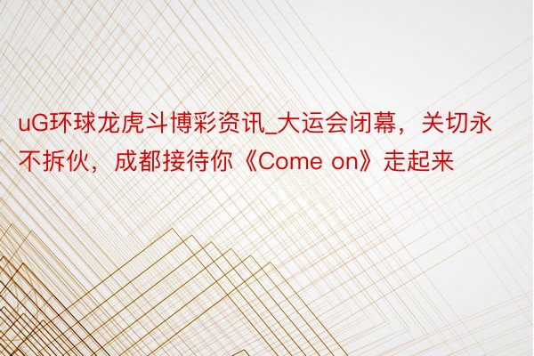 uG环球龙虎斗博彩资讯_大运会闭幕，关切永不拆伙，成都接待你《Come on》走起来
