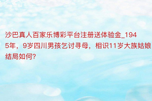 沙巴真人百家乐博彩平台注册送体验金_1945年，9岁四川男孩乞讨寻母，相识11岁大族姑娘，结局如何？