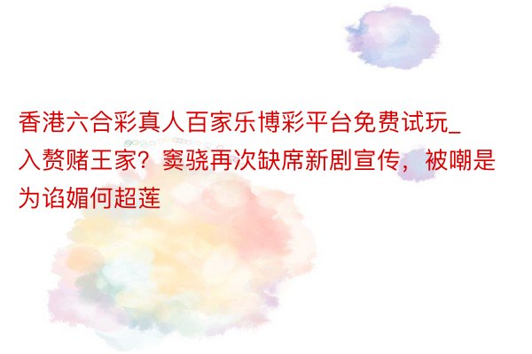 香港六合彩真人百家乐博彩平台免费试玩_入赘赌王家？窦骁再次缺席新剧宣传，被嘲是为谄媚何超莲