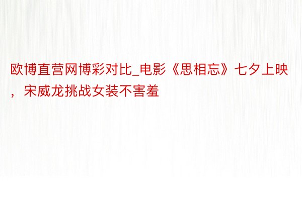欧博直营网博彩对比_电影《思相忘》七夕上映，宋威龙挑战女装不害羞