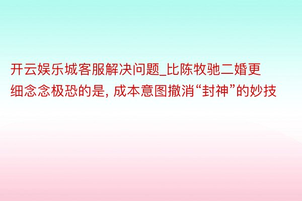 开云娱乐城客服解决问题_比陈牧驰二婚更细念念极恐的是， 成本意图撤消“封神”的妙技
