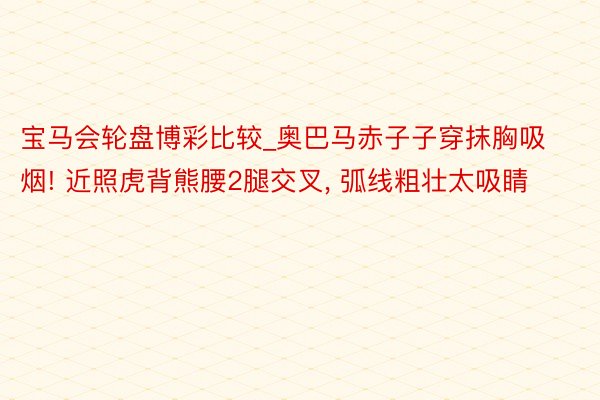 宝马会轮盘博彩比较_奥巴马赤子子穿抹胸吸烟! 近照虎背熊腰2腿交叉， 弧线粗壮太吸睛