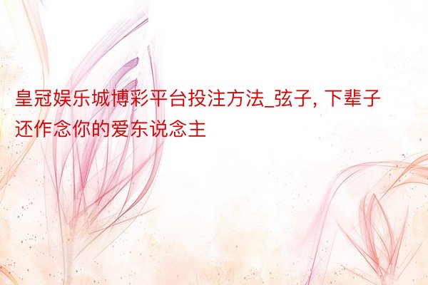 皇冠娱乐城博彩平台投注方法_弦子， 下辈子还作念你的爱东说念主