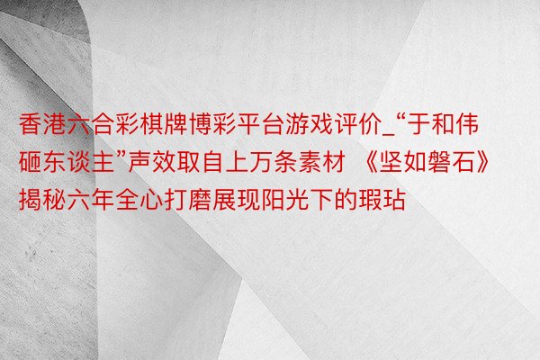 香港六合彩棋牌博彩平台游戏评价_“于和伟砸东谈主”声效取自上万条素材 《坚如磐石》揭秘六年全心打磨展现阳光下的瑕玷