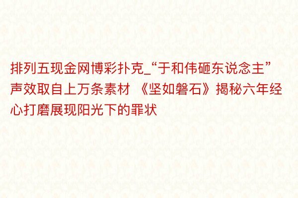 排列五现金网博彩扑克_“于和伟砸东说念主”声效取自上万条素材 《坚如磐石》揭秘六年经心打磨展现阳光下的罪状
