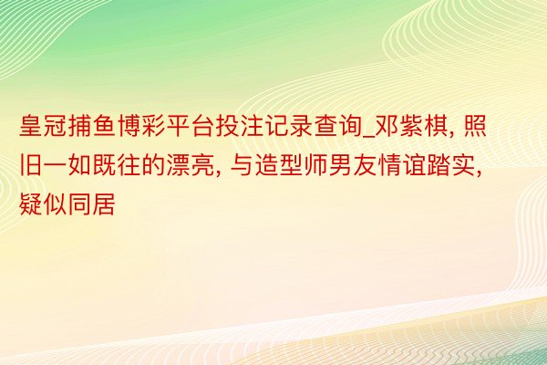 皇冠捕鱼博彩平台投注记录查询_邓紫棋， 照旧一如既往的漂亮， 与造型师男友情谊踏实， 疑似同居