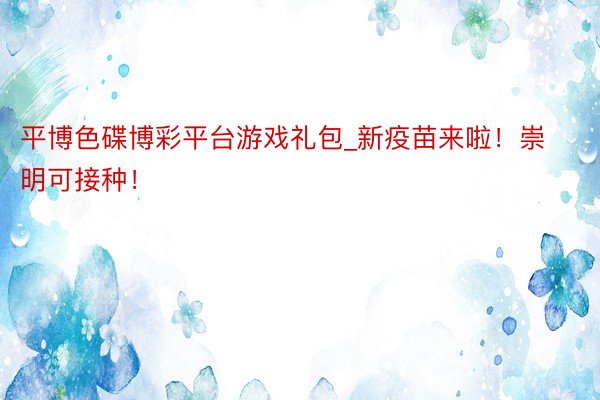 平博色碟博彩平台游戏礼包_新疫苗来啦！崇明可接种！