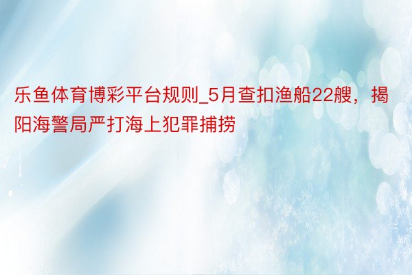 乐鱼体育博彩平台规则_5月查扣渔船22艘，揭阳海警局严打海上犯罪捕捞