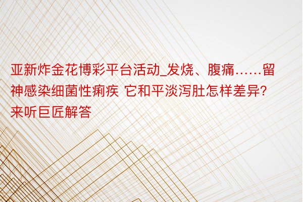 亚新炸金花博彩平台活动_发烧、腹痛……留神感染细菌性痢疾 它和平淡泻肚怎样差异？来听巨匠解答