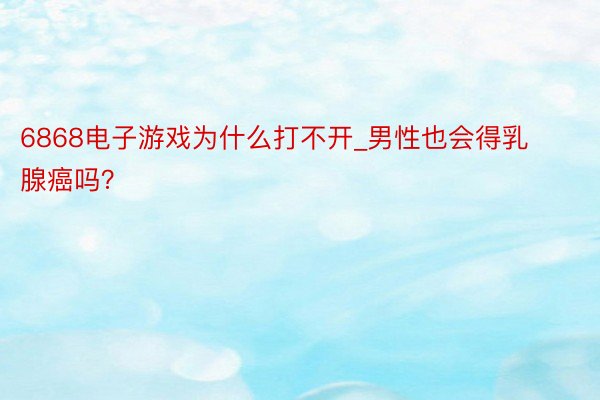 6868电子游戏为什么打不开_男性也会得乳腺癌吗？