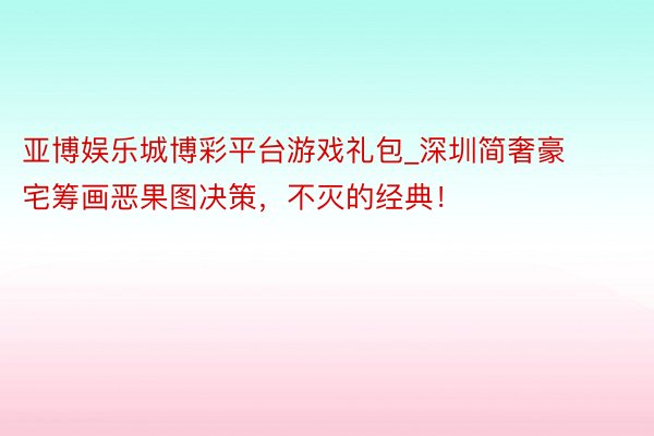 亚博娱乐城博彩平台游戏礼包_深圳简奢豪宅筹画恶果图决策，不灭的经典！