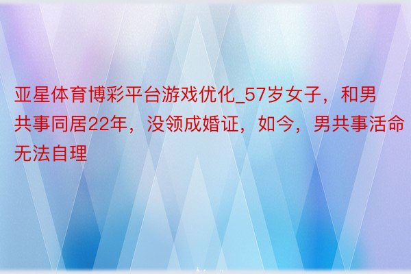 亚星体育博彩平台游戏优化_57岁女子，和男共事同居22年，没领成婚证，如今，男共事活命无法自理