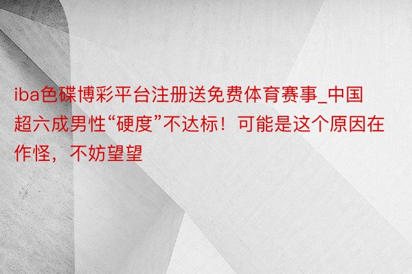iba色碟博彩平台注册送免费体育赛事_中国超六成男性“硬度”不达标！可能是这个原因在作怪，不妨望望
