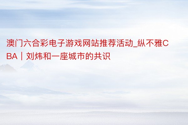 澳门六合彩电子游戏网站推荐活动_纵不雅CBA｜刘炜和一座城市的共识