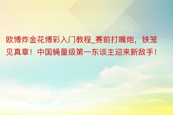 欧博炸金花博彩入门教程_赛前打嘴炮，铁笼见真章！中国蝇量级第一东谈主迎来新敌手！