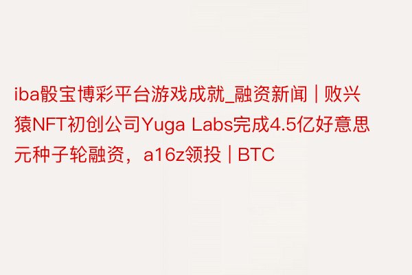 iba骰宝博彩平台游戏成就_融资新闻 | 败兴猿NFT初创公司Yuga Labs完成4.5亿好意思元种子轮融资，a16z领投 | BTC