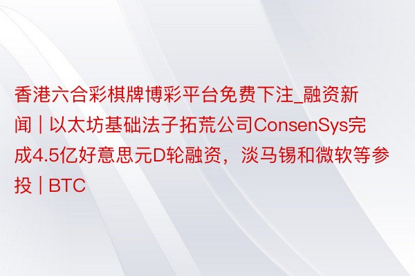 香港六合彩棋牌博彩平台免费下注_融资新闻 | 以太坊基础法子拓荒公司ConsenSys完成4.5亿好意思元D轮融资，淡马锡和微软等参投 | BTC