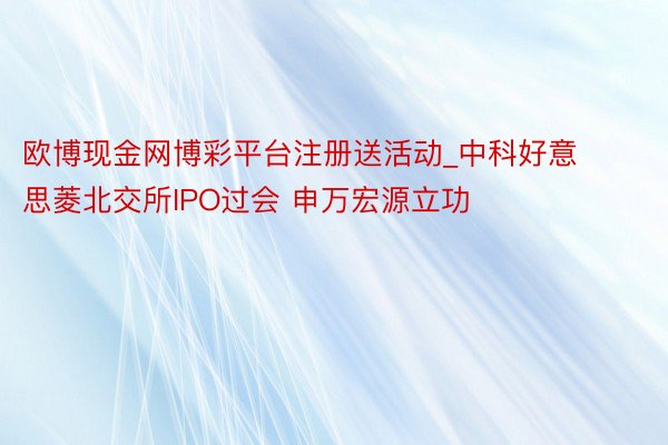 欧博现金网博彩平台注册送活动_中科好意思菱北交所IPO过会 申万宏源立功