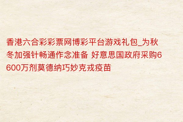 香港六合彩彩票网博彩平台游戏礼包_为秋冬加强针畅通作念准备 好意思国政府采购6600万剂莫德纳巧妙克戎疫苗