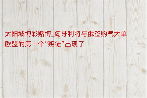 太阳城博彩赌博_匈牙利将与俄签购气大单 欧盟的第一个“叛徒”出现了