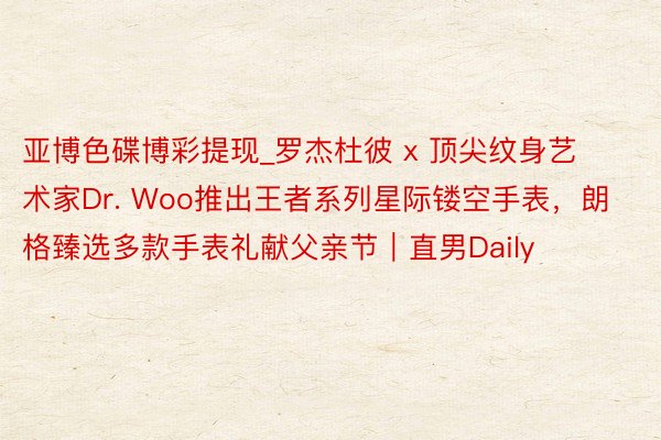 亚博色碟博彩提现_罗杰杜彼 x 顶尖纹身艺术家Dr. Woo推出王者系列星际镂空手表，朗格臻选多款手表礼献父亲节｜直男Daily