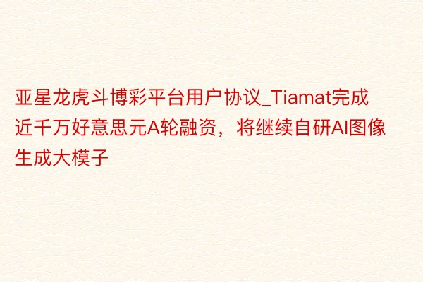 亚星龙虎斗博彩平台用户协议_Tiamat完成近千万好意思元A轮融资，将继续自研AI图像生成大模子