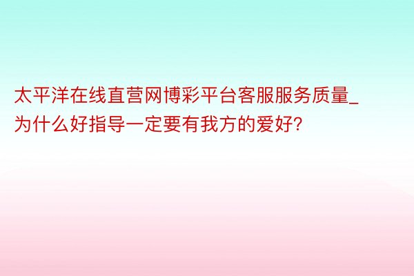 太平洋在线直营网博彩平台客服服务质量_为什么好指导一定要有我方的爱好？