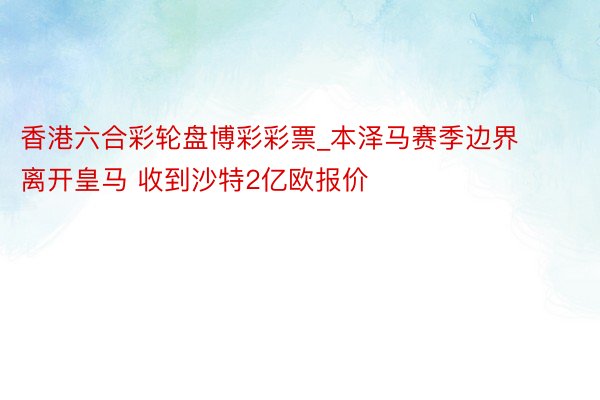 香港六合彩轮盘博彩彩票_本泽马赛季边界离开皇马 收到沙特2亿欧报价